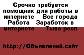 Срочно требуется помощник для работы в интернете. - Все города Работа » Заработок в интернете   . Тыва респ.